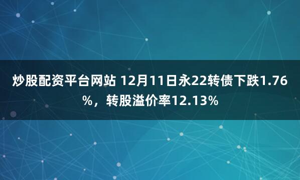 炒股配资平台网站 12月11日永22转债下跌1.76%，转股溢价率12.13%