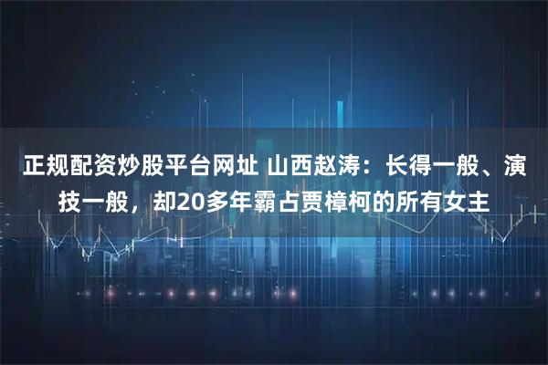 正规配资炒股平台网址 山西赵涛：长得一般、演技一般，却20多年霸占贾樟柯的所有女主