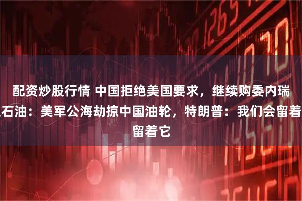 配资炒股行情 中国拒绝美国要求，继续购委内瑞拉石油：美军公海劫掠中国油轮，特朗普：我们会留着它