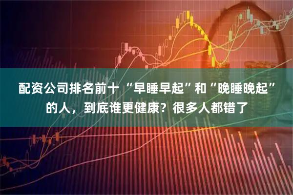 配资公司排名前十 “早睡早起”和“晚睡晚起”的人，到底谁更健康？很多人都错了
