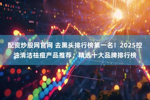 配资炒股网官网 去黑头排行榜第一名！2025控油清洁祛痘产品推荐，精选十大品牌排行榜