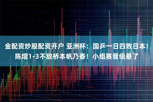 金配资炒股配资开户 亚洲杯:国乒一日四败日本!陈熠1-3不敌桥本帆乃香!小组赛晋级悬了