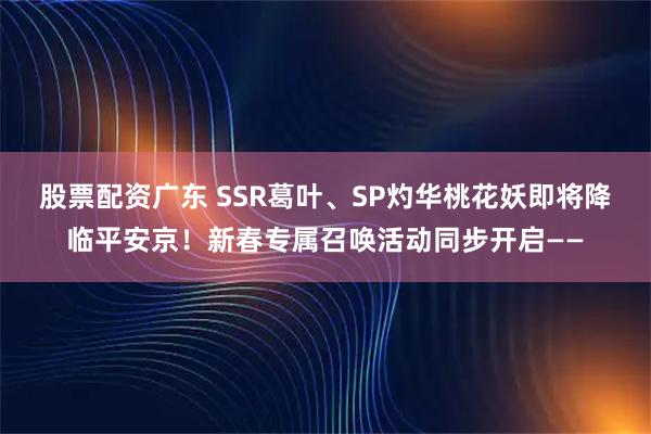 股票配资广东 SSR葛叶、SP灼华桃花妖即将降临平安京!新春专属召唤活动同步开启——