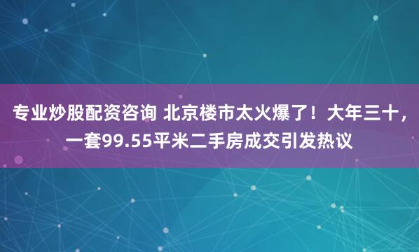 专业炒股配资咨询 北京楼市太火爆了！大年三十，一套99.55平米二手房成交引发热议