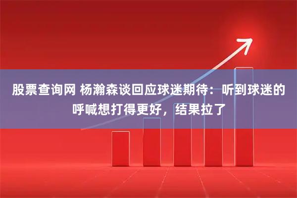 股票查询网 杨瀚森谈回应球迷期待：听到球迷的呼喊想打得更好，结果拉了