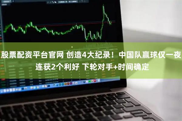 股票配资平台官网 创造4大纪录!中国队赢球仅一夜 连获2个利好 下轮对手+时间确定