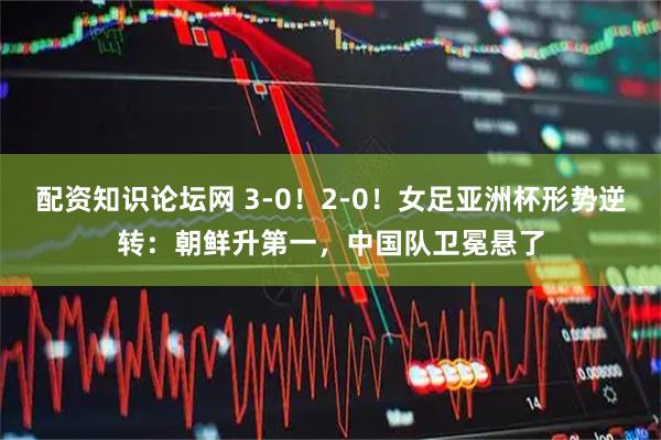 配资知识论坛网 3-0!2-0!女足亚洲杯形势逆转:朝鲜升第一,中国队卫冕悬了