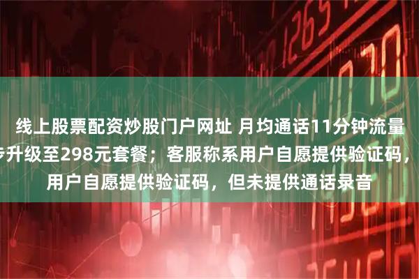 线上股票配资炒股门户网址 月均通话11分钟流量4G，老人却被逐步升级至298元套餐；客服称系用户自愿提供验证码，但未提供通话录音