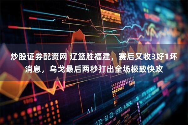 炒股证券配资网 辽篮胜福建,赛后又收3好1坏消息,乌戈最后两秒打出全场极致快攻