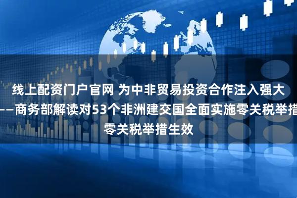 线上配资门户官网 为中非贸易投资合作注入强大动力——商务部解读对53个非洲建交国全面实施零关税举措生效