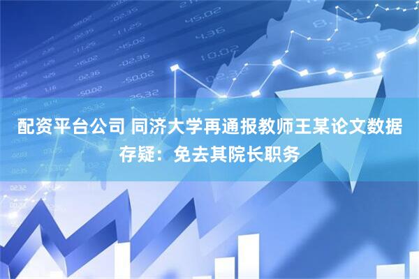 配资平台公司 同济大学再通报教师王某论文数据存疑：免去其院长职务