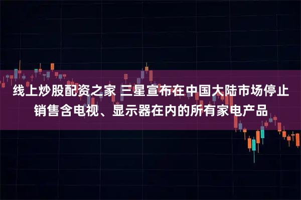 线上炒股配资之家 三星宣布在中国大陆市场停止销售含电视、显示器在内的所有家电产品