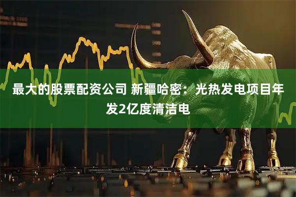 最大的股票配资公司 新疆哈密：光热发电项目年发2亿度清洁电