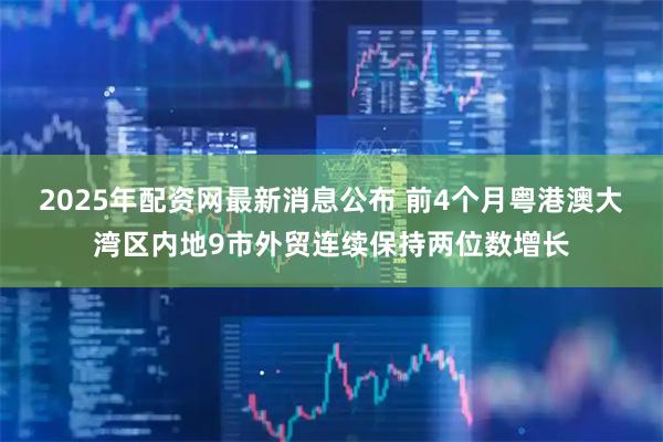 2025年配资网最新消息公布 前4个月粤港澳大湾区内地9市外贸连续保持两位数增长
